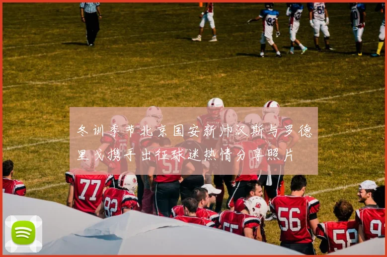 冬训季节北京国安新帅汉斯与罗德里戈携手出征球迷热情分享照片