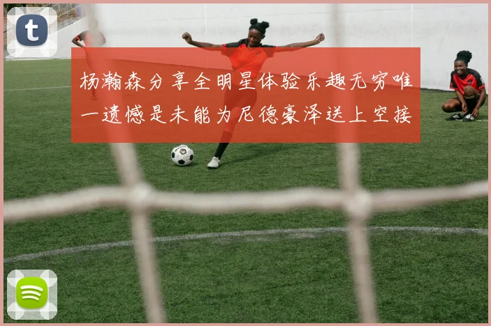杨瀚森分享全明星体验乐趣无穷唯一遗憾是未能为尼德豪泽送上空接助攻