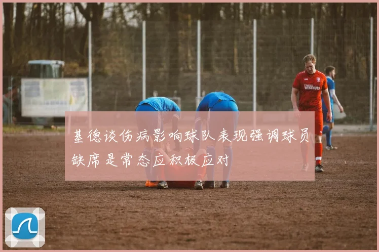 基德谈伤病影响球队表现强调球员缺席是常态应积极应对