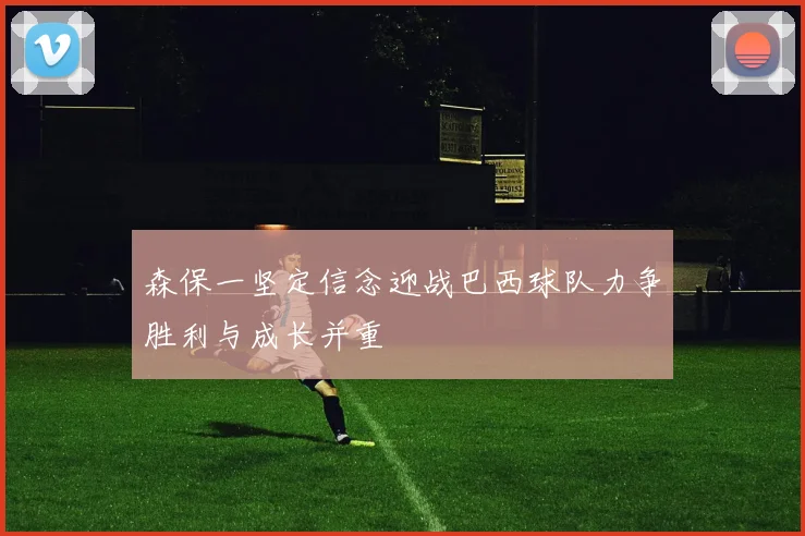 森保一坚定信念迎战巴西球队力争胜利与成长并重