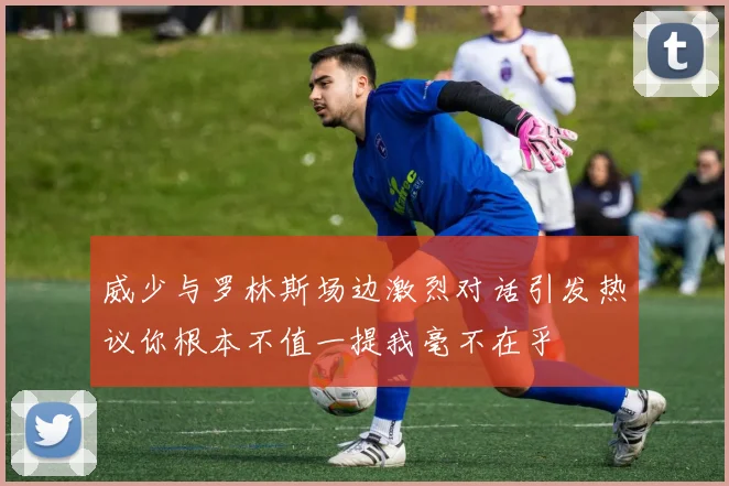 威少与罗林斯场边激烈对话引发热议你根本不值一提我毫不在乎