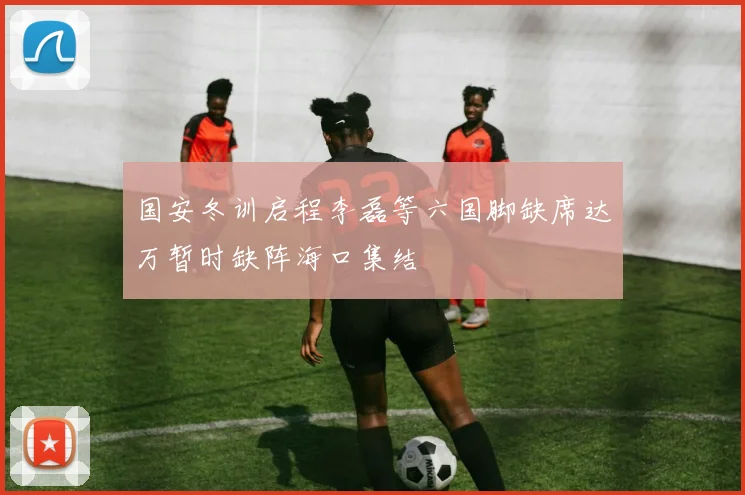 国安冬训启程李磊等六国脚缺席达万暂时缺阵海口集结