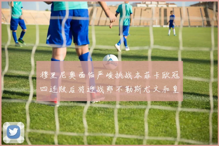 穆里尼奥面临严峻挑战本菲卡欧冠四连败后将迎战那不勒斯尤文和皇马
