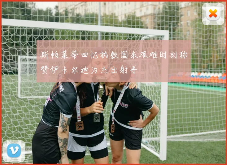 斯帕莱蒂回忆执教国米艰难时刻称赞伊卡尔迪为杰出射手