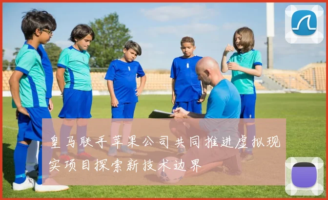 皇马联手苹果公司共同推进虚拟现实项目探索新技术边界