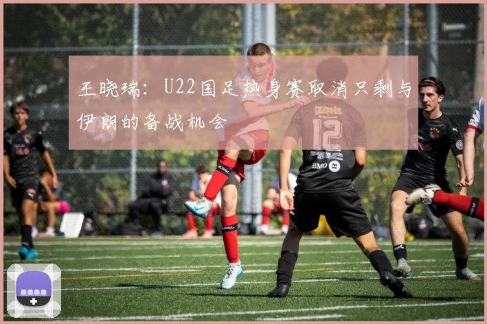 王晓瑞：U22国足热身赛取消只剩与伊朗的备战机会