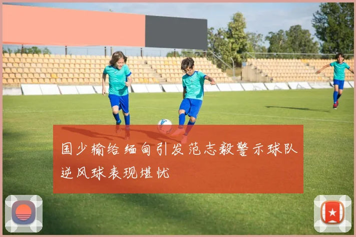 国少输给缅甸引发范志毅警示球队逆风球表现堪忧