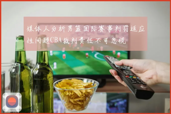 媒体人分析男篮国际赛事判罚适应性问题CBA裁判责任不可忽视