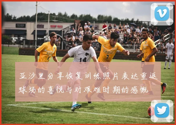 亚沙里分享恢复训练照片表达重返球场的喜悦与对艰难时期的感慨