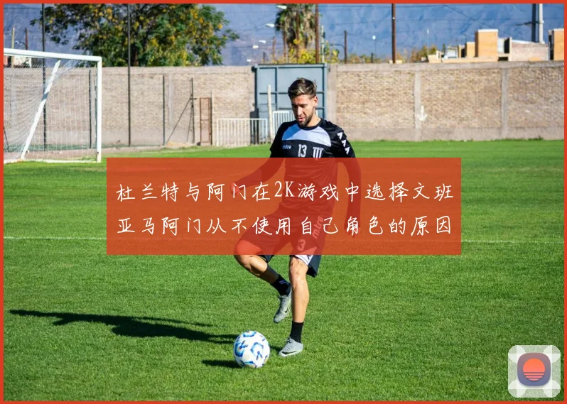 杜兰特与阿门在2K游戏中选择文班亚马阿门从不使用自己角色的原因揭秘