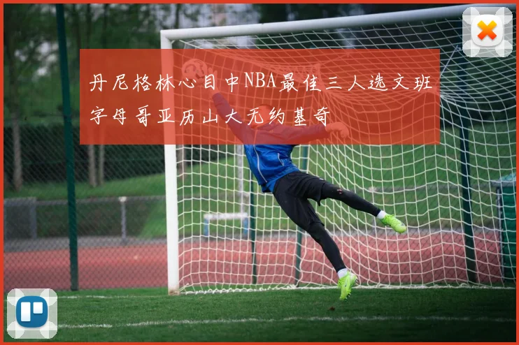 丹尼格林心目中NBA最佳三人选文班字母哥亚历山大无约基奇