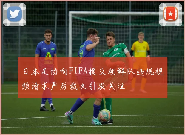 日本足协向FIFA提交朝鲜队违规视频请求严厉裁决引发关注