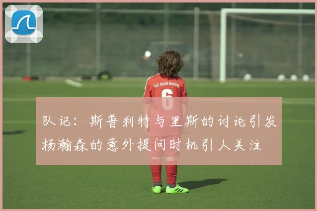 队记：斯普利特与里斯的讨论引发杨瀚森的意外提问时机引人关注