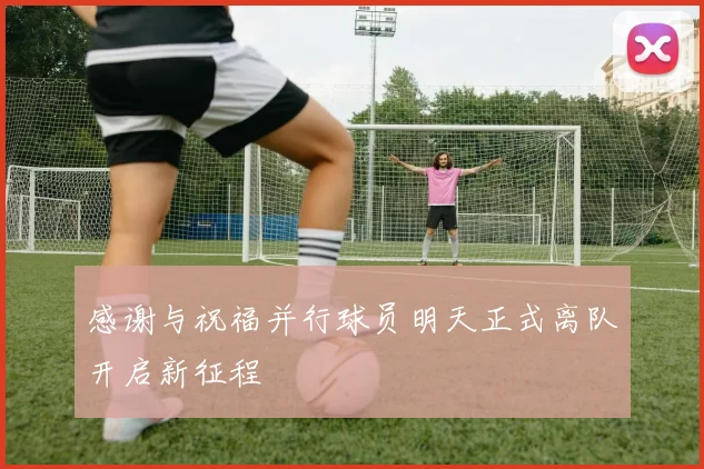 感谢与祝福并行球员明天正式离队开启新征程