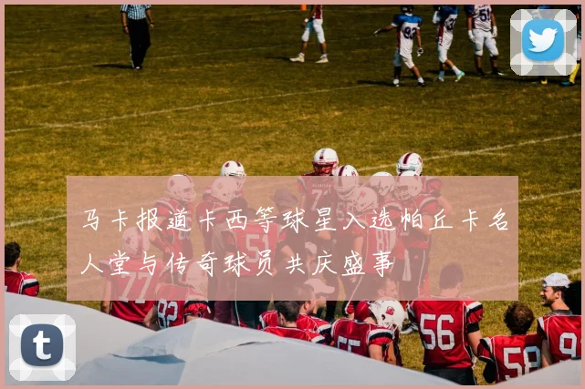 马卡报道卡西等球星入选帕丘卡名人堂与传奇球员共庆盛事