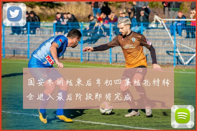 国安冬训结束后年初四集结孔特转会进入最后阶段即将完成